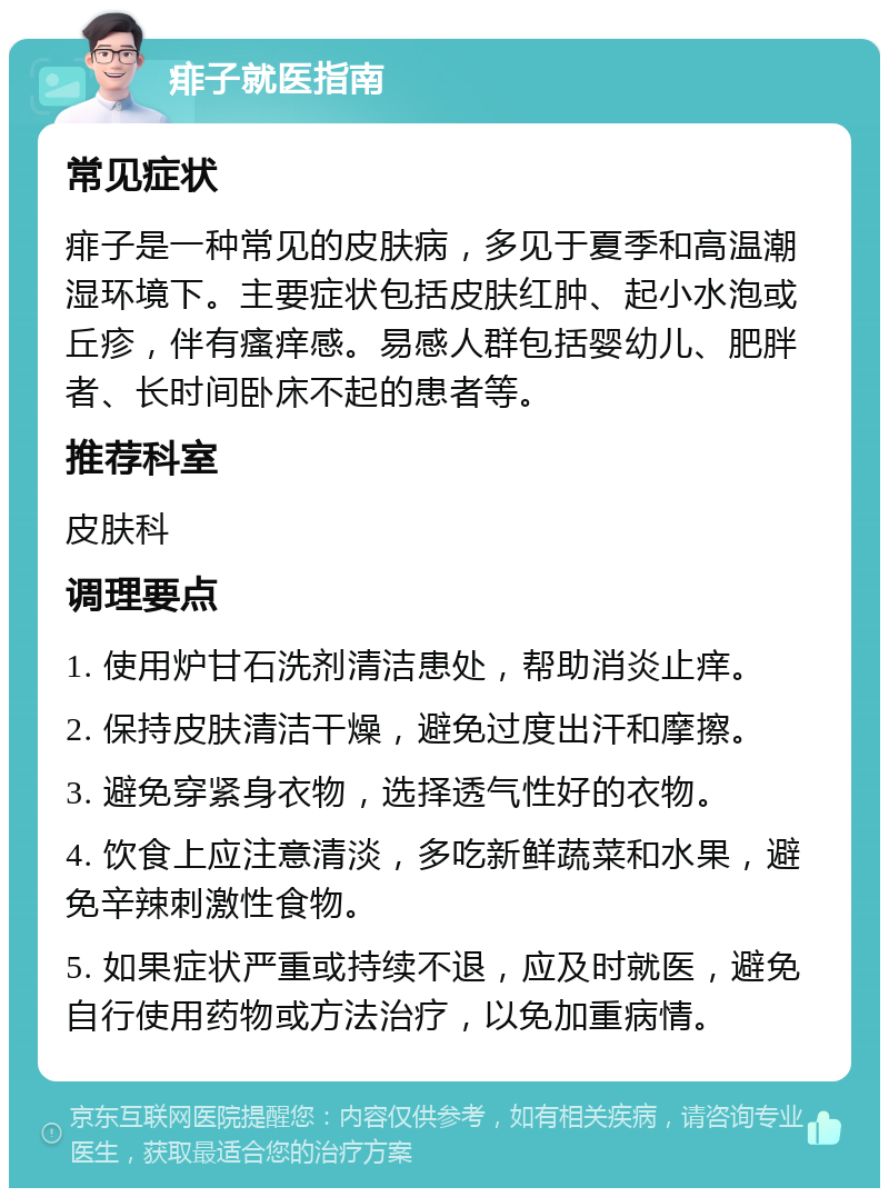 痱子就医指南 常见症状 痱子是一种常见的皮肤病，多见于夏季和高温潮湿环境下。主要症状包括皮肤红肿、起小水泡或丘疹，伴有瘙痒感。易感人群包括婴幼儿、肥胖者、长时间卧床不起的患者等。 推荐科室 皮肤科 调理要点 1. 使用炉甘石洗剂清洁患处，帮助消炎止痒。 2. 保持皮肤清洁干燥，避免过度出汗和摩擦。 3. 避免穿紧身衣物，选择透气性好的衣物。 4. 饮食上应注意清淡，多吃新鲜蔬菜和水果，避免辛辣刺激性食物。 5. 如果症状严重或持续不退，应及时就医，避免自行使用药物或方法治疗，以免加重病情。