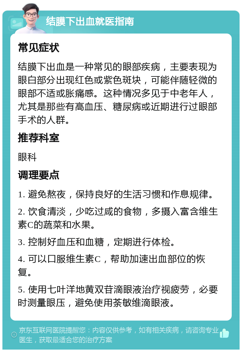 结膜下出血就医指南 常见症状 结膜下出血是一种常见的眼部疾病，主要表现为眼白部分出现红色或紫色斑块，可能伴随轻微的眼部不适或胀痛感。这种情况多见于中老年人，尤其是那些有高血压、糖尿病或近期进行过眼部手术的人群。 推荐科室 眼科 调理要点 1. 避免熬夜，保持良好的生活习惯和作息规律。 2. 饮食清淡，少吃过咸的食物，多摄入富含维生素C的蔬菜和水果。 3. 控制好血压和血糖，定期进行体检。 4. 可以口服维生素C，帮助加速出血部位的恢复。 5. 使用七叶洋地黄双苷滴眼液治疗视疲劳，必要时测量眼压，避免使用荼敏维滴眼液。