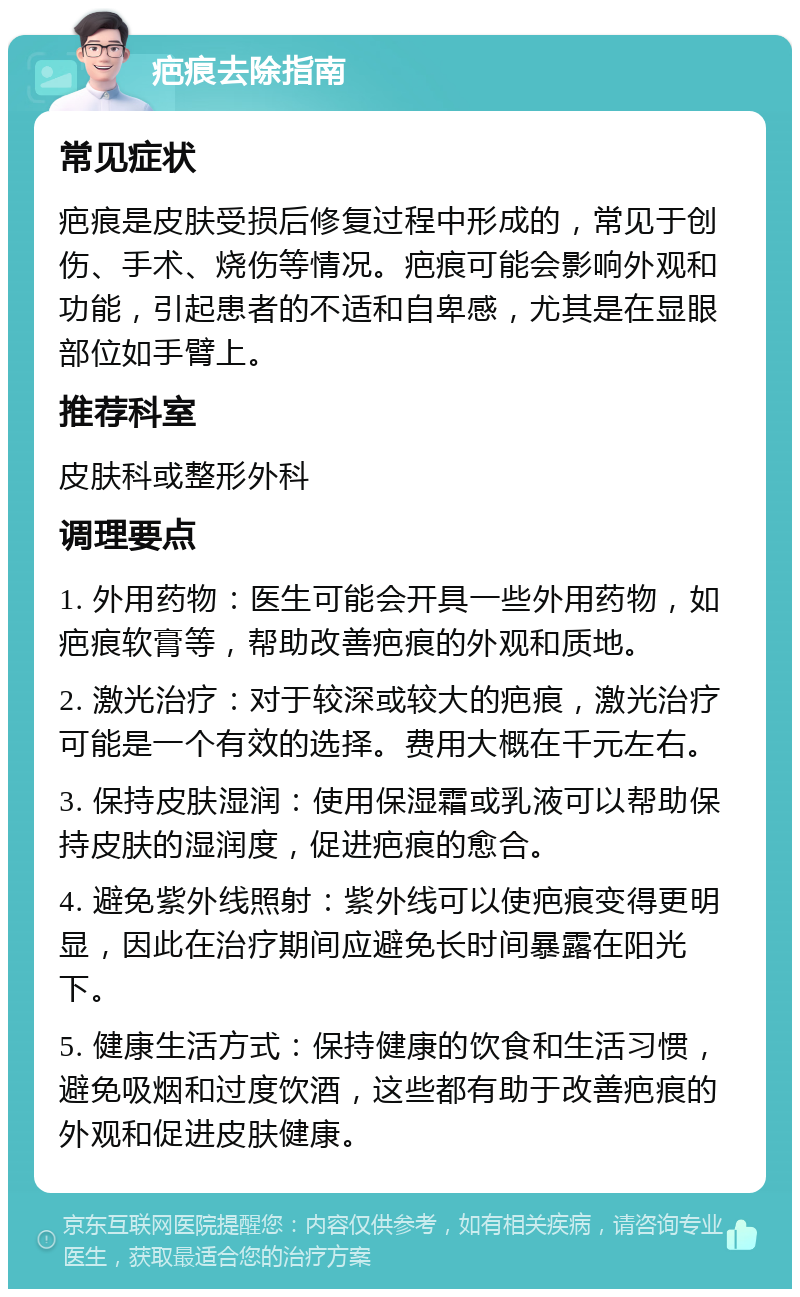 疤痕去除指南 常见症状 疤痕是皮肤受损后修复过程中形成的，常见于创伤、手术、烧伤等情况。疤痕可能会影响外观和功能，引起患者的不适和自卑感，尤其是在显眼部位如手臂上。 推荐科室 皮肤科或整形外科 调理要点 1. 外用药物：医生可能会开具一些外用药物，如疤痕软膏等，帮助改善疤痕的外观和质地。 2. 激光治疗：对于较深或较大的疤痕，激光治疗可能是一个有效的选择。费用大概在千元左右。 3. 保持皮肤湿润：使用保湿霜或乳液可以帮助保持皮肤的湿润度，促进疤痕的愈合。 4. 避免紫外线照射：紫外线可以使疤痕变得更明显，因此在治疗期间应避免长时间暴露在阳光下。 5. 健康生活方式：保持健康的饮食和生活习惯，避免吸烟和过度饮酒，这些都有助于改善疤痕的外观和促进皮肤健康。