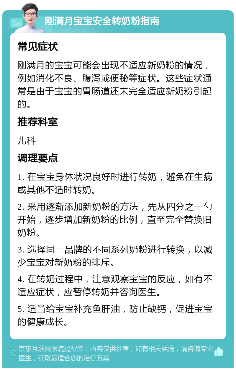 刚满月宝宝安全转奶粉指南 常见症状 刚满月的宝宝可能会出现不适应新奶粉的情况，例如消化不良、腹泻或便秘等症状。这些症状通常是由于宝宝的胃肠道还未完全适应新奶粉引起的。 推荐科室 儿科 调理要点 1. 在宝宝身体状况良好时进行转奶，避免在生病或其他不适时转奶。 2. 采用逐渐添加新奶粉的方法，先从四分之一勺开始，逐步增加新奶粉的比例，直至完全替换旧奶粉。 3. 选择同一品牌的不同系列奶粉进行转换，以减少宝宝对新奶粉的排斥。 4. 在转奶过程中，注意观察宝宝的反应，如有不适应症状，应暂停转奶并咨询医生。 5. 适当给宝宝补充鱼肝油，防止缺钙，促进宝宝的健康成长。