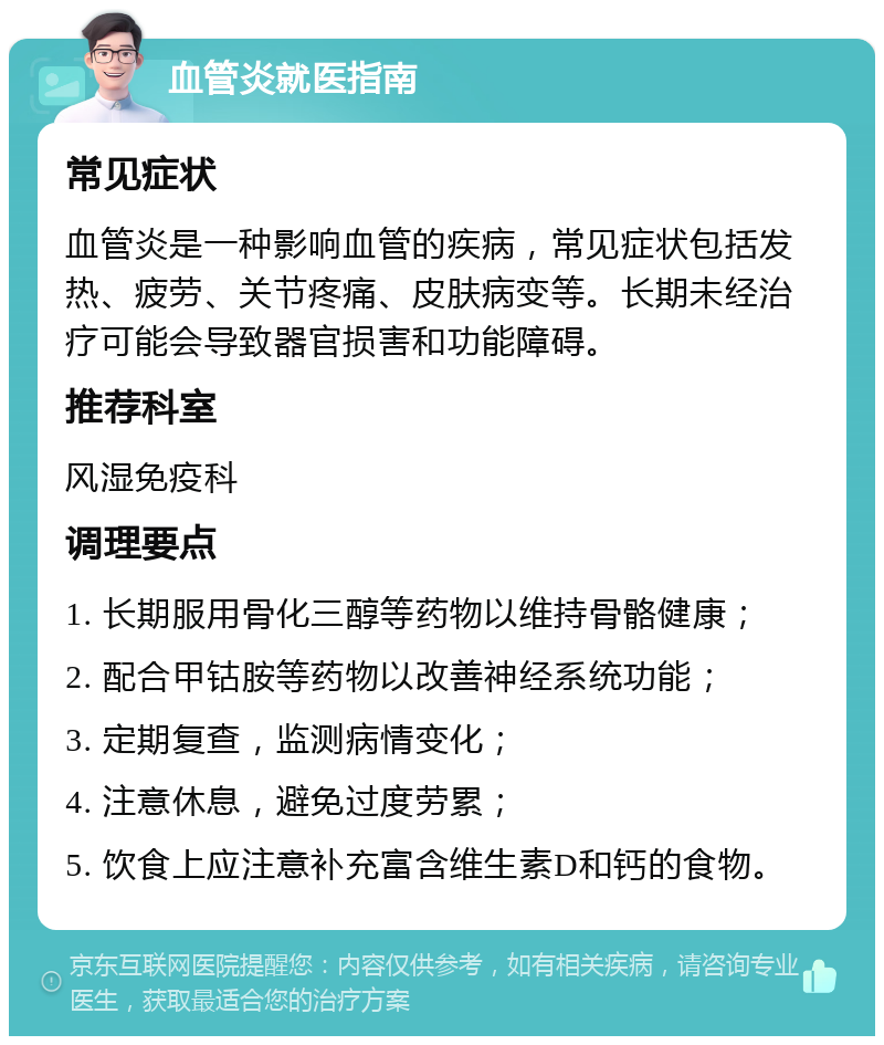 血管炎就医指南 常见症状 血管炎是一种影响血管的疾病，常见症状包括发热、疲劳、关节疼痛、皮肤病变等。长期未经治疗可能会导致器官损害和功能障碍。 推荐科室 风湿免疫科 调理要点 1. 长期服用骨化三醇等药物以维持骨骼健康； 2. 配合甲钴胺等药物以改善神经系统功能； 3. 定期复查，监测病情变化； 4. 注意休息，避免过度劳累； 5. 饮食上应注意补充富含维生素D和钙的食物。