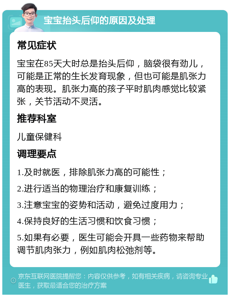 宝宝抬头后仰的原因及处理 常见症状 宝宝在85天大时总是抬头后仰，脑袋很有劲儿，可能是正常的生长发育现象，但也可能是肌张力高的表现。肌张力高的孩子平时肌肉感觉比较紧张，关节活动不灵活。 推荐科室 儿童保健科 调理要点 1.及时就医，排除肌张力高的可能性； 2.进行适当的物理治疗和康复训练； 3.注意宝宝的姿势和活动，避免过度用力； 4.保持良好的生活习惯和饮食习惯； 5.如果有必要，医生可能会开具一些药物来帮助调节肌肉张力，例如肌肉松弛剂等。