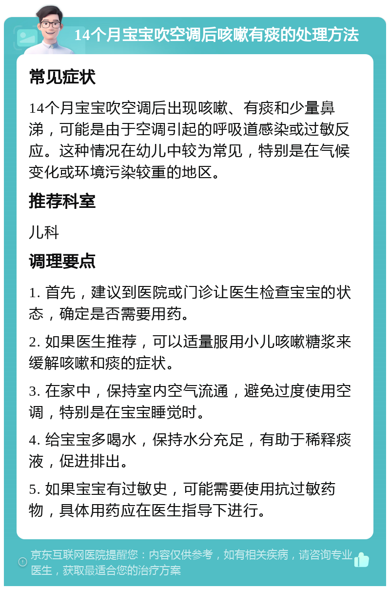 14个月宝宝吹空调后咳嗽有痰的处理方法 常见症状 14个月宝宝吹空调后出现咳嗽、有痰和少量鼻涕，可能是由于空调引起的呼吸道感染或过敏反应。这种情况在幼儿中较为常见，特别是在气候变化或环境污染较重的地区。 推荐科室 儿科 调理要点 1. 首先，建议到医院或门诊让医生检查宝宝的状态，确定是否需要用药。 2. 如果医生推荐，可以适量服用小儿咳嗽糖浆来缓解咳嗽和痰的症状。 3. 在家中，保持室内空气流通，避免过度使用空调，特别是在宝宝睡觉时。 4. 给宝宝多喝水，保持水分充足，有助于稀释痰液，促进排出。 5. 如果宝宝有过敏史，可能需要使用抗过敏药物，具体用药应在医生指导下进行。