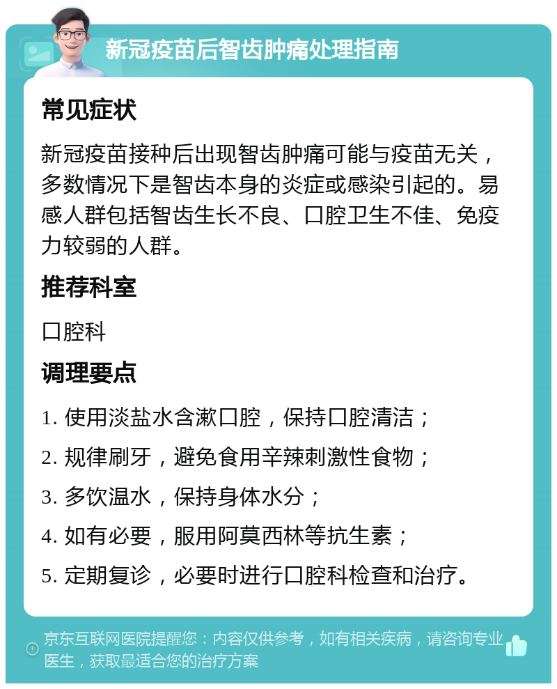 新冠疫苗后智齿肿痛处理指南 常见症状 新冠疫苗接种后出现智齿肿痛可能与疫苗无关，多数情况下是智齿本身的炎症或感染引起的。易感人群包括智齿生长不良、口腔卫生不佳、免疫力较弱的人群。 推荐科室 口腔科 调理要点 1. 使用淡盐水含漱口腔，保持口腔清洁； 2. 规律刷牙，避免食用辛辣刺激性食物； 3. 多饮温水，保持身体水分； 4. 如有必要，服用阿莫西林等抗生素； 5. 定期复诊，必要时进行口腔科检查和治疗。