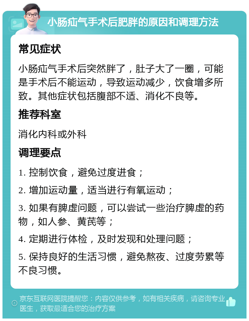 小肠疝气手术后肥胖的原因和调理方法 常见症状 小肠疝气手术后突然胖了，肚子大了一圈，可能是手术后不能运动，导致运动减少，饮食增多所致。其他症状包括腹部不适、消化不良等。 推荐科室 消化内科或外科 调理要点 1. 控制饮食，避免过度进食； 2. 增加运动量，适当进行有氧运动； 3. 如果有脾虚问题，可以尝试一些治疗脾虚的药物，如人参、黄芪等； 4. 定期进行体检，及时发现和处理问题； 5. 保持良好的生活习惯，避免熬夜、过度劳累等不良习惯。