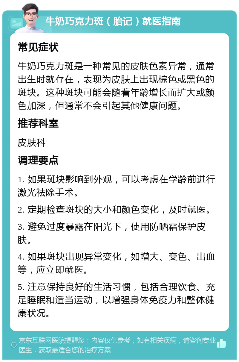 牛奶巧克力斑（胎记）就医指南 常见症状 牛奶巧克力斑是一种常见的皮肤色素异常，通常出生时就存在，表现为皮肤上出现棕色或黑色的斑块。这种斑块可能会随着年龄增长而扩大或颜色加深，但通常不会引起其他健康问题。 推荐科室 皮肤科 调理要点 1. 如果斑块影响到外观，可以考虑在学龄前进行激光祛除手术。 2. 定期检查斑块的大小和颜色变化，及时就医。 3. 避免过度暴露在阳光下，使用防晒霜保护皮肤。 4. 如果斑块出现异常变化，如增大、变色、出血等，应立即就医。 5. 注意保持良好的生活习惯，包括合理饮食、充足睡眠和适当运动，以增强身体免疫力和整体健康状况。