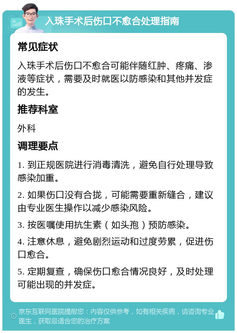 入珠手术后伤口不愈合处理指南 常见症状 入珠手术后伤口不愈合可能伴随红肿、疼痛、渗液等症状，需要及时就医以防感染和其他并发症的发生。 推荐科室 外科 调理要点 1. 到正规医院进行消毒清洗，避免自行处理导致感染加重。 2. 如果伤口没有合拢，可能需要重新缝合，建议由专业医生操作以减少感染风险。 3. 按医嘱使用抗生素（如头孢）预防感染。 4. 注意休息，避免剧烈运动和过度劳累，促进伤口愈合。 5. 定期复查，确保伤口愈合情况良好，及时处理可能出现的并发症。