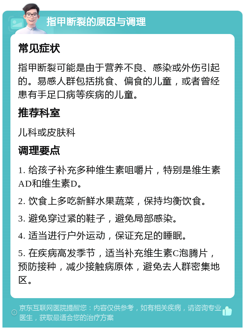 指甲断裂的原因与调理 常见症状 指甲断裂可能是由于营养不良、感染或外伤引起的。易感人群包括挑食、偏食的儿童，或者曾经患有手足口病等疾病的儿童。 推荐科室 儿科或皮肤科 调理要点 1. 给孩子补充多种维生素咀嚼片，特别是维生素AD和维生素D。 2. 饮食上多吃新鲜水果蔬菜，保持均衡饮食。 3. 避免穿过紧的鞋子，避免局部感染。 4. 适当进行户外运动，保证充足的睡眠。 5. 在疾病高发季节，适当补充维生素C泡腾片，预防接种，减少接触病原体，避免去人群密集地区。