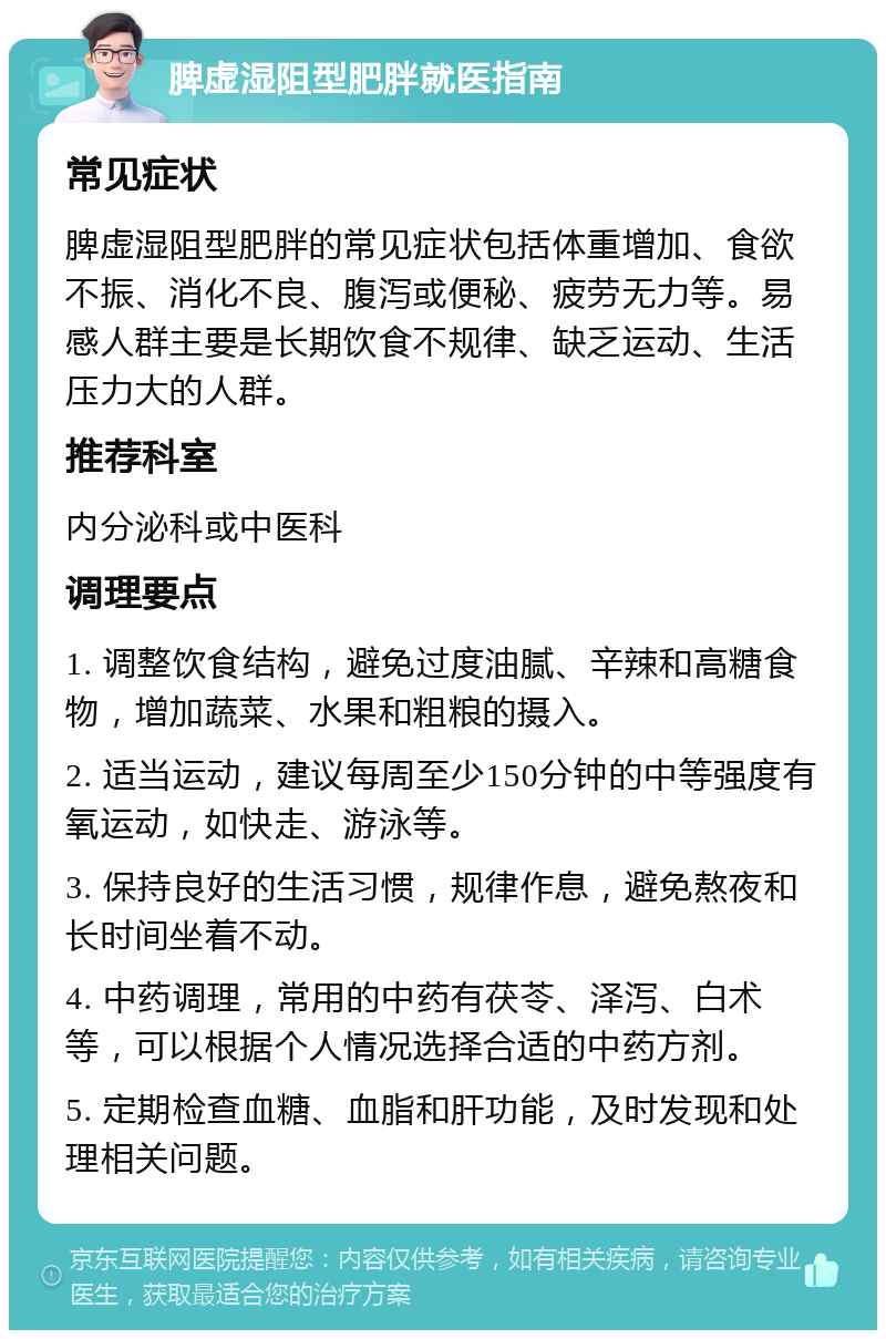 脾虚湿阻型肥胖就医指南 常见症状 脾虚湿阻型肥胖的常见症状包括体重增加、食欲不振、消化不良、腹泻或便秘、疲劳无力等。易感人群主要是长期饮食不规律、缺乏运动、生活压力大的人群。 推荐科室 内分泌科或中医科 调理要点 1. 调整饮食结构，避免过度油腻、辛辣和高糖食物，增加蔬菜、水果和粗粮的摄入。 2. 适当运动，建议每周至少150分钟的中等强度有氧运动，如快走、游泳等。 3. 保持良好的生活习惯，规律作息，避免熬夜和长时间坐着不动。 4. 中药调理，常用的中药有茯苓、泽泻、白术等，可以根据个人情况选择合适的中药方剂。 5. 定期检查血糖、血脂和肝功能，及时发现和处理相关问题。