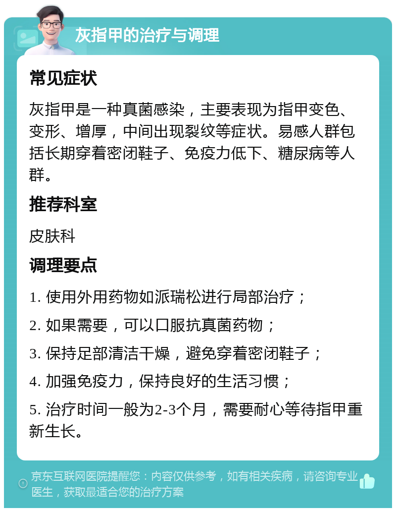 灰指甲的治疗与调理 常见症状 灰指甲是一种真菌感染，主要表现为指甲变色、变形、增厚，中间出现裂纹等症状。易感人群包括长期穿着密闭鞋子、免疫力低下、糖尿病等人群。 推荐科室 皮肤科 调理要点 1. 使用外用药物如派瑞松进行局部治疗； 2. 如果需要，可以口服抗真菌药物； 3. 保持足部清洁干燥，避免穿着密闭鞋子； 4. 加强免疫力，保持良好的生活习惯； 5. 治疗时间一般为2-3个月，需要耐心等待指甲重新生长。