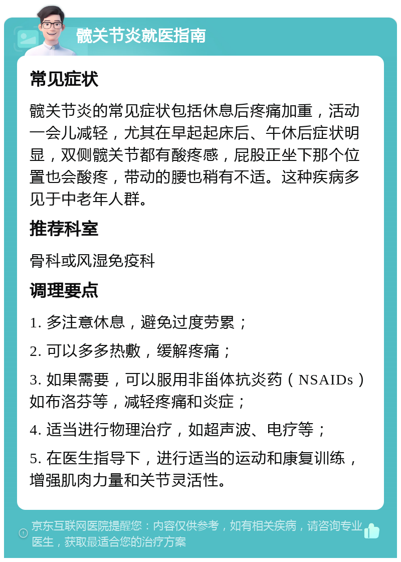 髋关节炎就医指南 常见症状 髋关节炎的常见症状包括休息后疼痛加重，活动一会儿减轻，尤其在早起起床后、午休后症状明显，双侧髋关节都有酸疼感，屁股正坐下那个位置也会酸疼，带动的腰也稍有不适。这种疾病多见于中老年人群。 推荐科室 骨科或风湿免疫科 调理要点 1. 多注意休息，避免过度劳累； 2. 可以多多热敷，缓解疼痛； 3. 如果需要，可以服用非甾体抗炎药（NSAIDs）如布洛芬等，减轻疼痛和炎症； 4. 适当进行物理治疗，如超声波、电疗等； 5. 在医生指导下，进行适当的运动和康复训练，增强肌肉力量和关节灵活性。