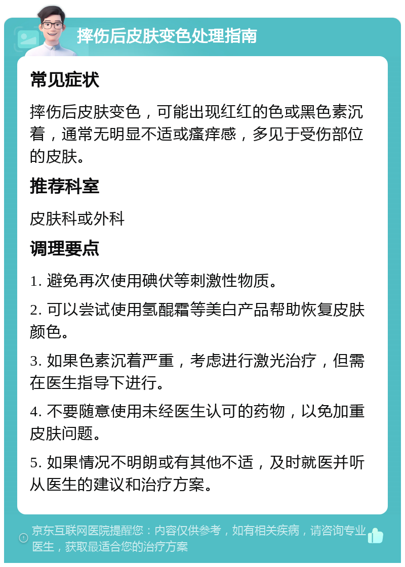 摔伤后皮肤变色处理指南 常见症状 摔伤后皮肤变色，可能出现红红的色或黑色素沉着，通常无明显不适或瘙痒感，多见于受伤部位的皮肤。 推荐科室 皮肤科或外科 调理要点 1. 避免再次使用碘伏等刺激性物质。 2. 可以尝试使用氢醌霜等美白产品帮助恢复皮肤颜色。 3. 如果色素沉着严重，考虑进行激光治疗，但需在医生指导下进行。 4. 不要随意使用未经医生认可的药物，以免加重皮肤问题。 5. 如果情况不明朗或有其他不适，及时就医并听从医生的建议和治疗方案。