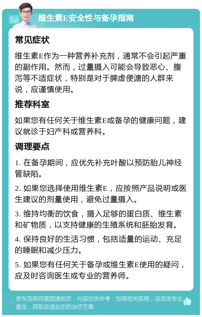 维生素E安全性与备孕指南 常见症状 维生素E作为一种营养补充剂，通常不会引起严重的副作用。然而，过量摄入可能会导致恶心、腹泻等不适症状，特别是对于脾虚便溏的人群来说，应谨慎使用。 推荐科室 如果您有任何关于维生素E或备孕的健康问题，建议就诊于妇产科或营养科。 调理要点 1. 在备孕期间，应优先补充叶酸以预防胎儿神经管缺陷。 2. 如果您选择使用维生素E，应按照产品说明或医生建议的剂量使用，避免过量摄入。 3. 维持均衡的饮食，摄入足够的蛋白质、维生素和矿物质，以支持健康的生殖系统和胚胎发育。 4. 保持良好的生活习惯，包括适量的运动、充足的睡眠和减少压力。 5. 如果您有任何关于备孕或维生素E使用的疑问，应及时咨询医生或专业的营养师。