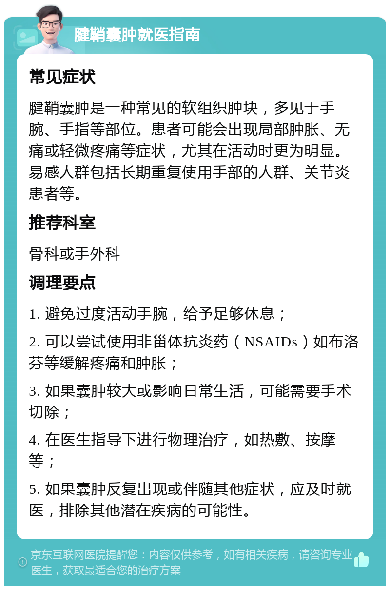 腱鞘囊肿就医指南 常见症状 腱鞘囊肿是一种常见的软组织肿块，多见于手腕、手指等部位。患者可能会出现局部肿胀、无痛或轻微疼痛等症状，尤其在活动时更为明显。易感人群包括长期重复使用手部的人群、关节炎患者等。 推荐科室 骨科或手外科 调理要点 1. 避免过度活动手腕，给予足够休息； 2. 可以尝试使用非甾体抗炎药（NSAIDs）如布洛芬等缓解疼痛和肿胀； 3. 如果囊肿较大或影响日常生活，可能需要手术切除； 4. 在医生指导下进行物理治疗，如热敷、按摩等； 5. 如果囊肿反复出现或伴随其他症状，应及时就医，排除其他潜在疾病的可能性。