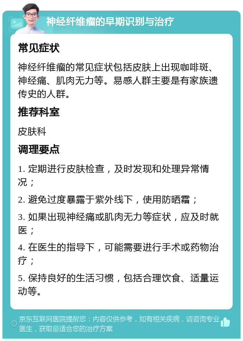 神经纤维瘤的早期识别与治疗 常见症状 神经纤维瘤的常见症状包括皮肤上出现咖啡斑、神经痛、肌肉无力等。易感人群主要是有家族遗传史的人群。 推荐科室 皮肤科 调理要点 1. 定期进行皮肤检查，及时发现和处理异常情况； 2. 避免过度暴露于紫外线下，使用防晒霜； 3. 如果出现神经痛或肌肉无力等症状，应及时就医； 4. 在医生的指导下，可能需要进行手术或药物治疗； 5. 保持良好的生活习惯，包括合理饮食、适量运动等。