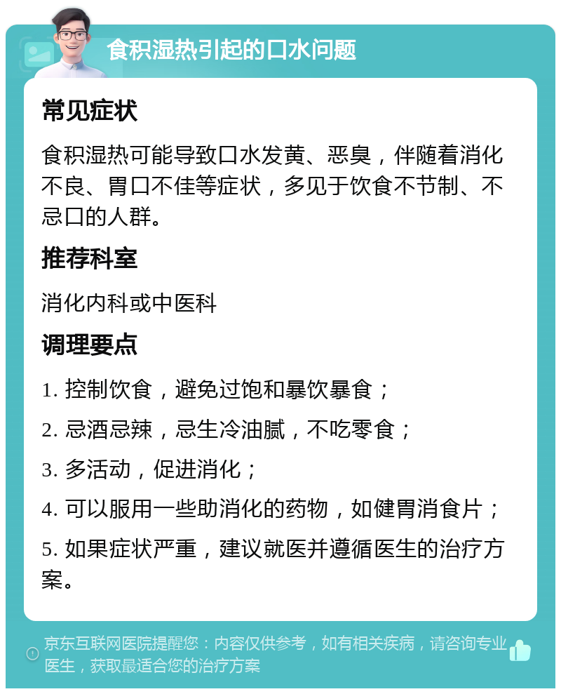 食积湿热引起的口水问题 常见症状 食积湿热可能导致口水发黄、恶臭，伴随着消化不良、胃口不佳等症状，多见于饮食不节制、不忌口的人群。 推荐科室 消化内科或中医科 调理要点 1. 控制饮食，避免过饱和暴饮暴食； 2. 忌酒忌辣，忌生冷油腻，不吃零食； 3. 多活动，促进消化； 4. 可以服用一些助消化的药物，如健胃消食片； 5. 如果症状严重，建议就医并遵循医生的治疗方案。