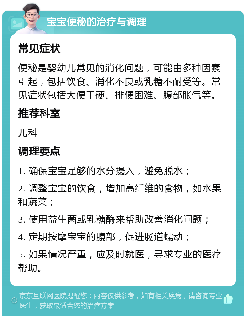 宝宝便秘的治疗与调理 常见症状 便秘是婴幼儿常见的消化问题，可能由多种因素引起，包括饮食、消化不良或乳糖不耐受等。常见症状包括大便干硬、排便困难、腹部胀气等。 推荐科室 儿科 调理要点 1. 确保宝宝足够的水分摄入，避免脱水； 2. 调整宝宝的饮食，增加高纤维的食物，如水果和蔬菜； 3. 使用益生菌或乳糖酶来帮助改善消化问题； 4. 定期按摩宝宝的腹部，促进肠道蠕动； 5. 如果情况严重，应及时就医，寻求专业的医疗帮助。