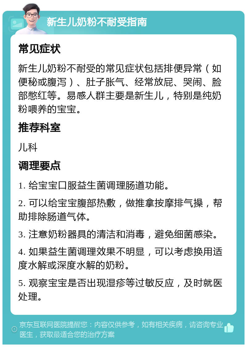 新生儿奶粉不耐受指南 常见症状 新生儿奶粉不耐受的常见症状包括排便异常（如便秘或腹泻）、肚子胀气、经常放屁、哭闹、脸部憋红等。易感人群主要是新生儿，特别是纯奶粉喂养的宝宝。 推荐科室 儿科 调理要点 1. 给宝宝口服益生菌调理肠道功能。 2. 可以给宝宝腹部热敷，做推拿按摩排气操，帮助排除肠道气体。 3. 注意奶粉器具的清洁和消毒，避免细菌感染。 4. 如果益生菌调理效果不明显，可以考虑换用适度水解或深度水解的奶粉。 5. 观察宝宝是否出现湿疹等过敏反应，及时就医处理。