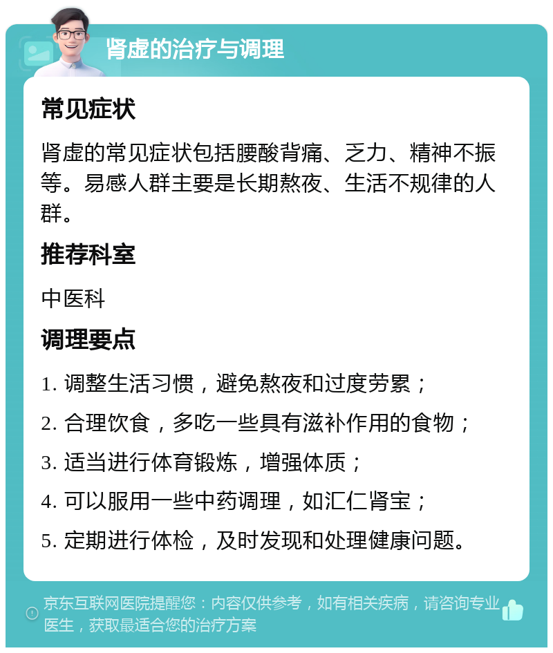 肾虚的治疗与调理 常见症状 肾虚的常见症状包括腰酸背痛、乏力、精神不振等。易感人群主要是长期熬夜、生活不规律的人群。 推荐科室 中医科 调理要点 1. 调整生活习惯，避免熬夜和过度劳累； 2. 合理饮食，多吃一些具有滋补作用的食物； 3. 适当进行体育锻炼，增强体质； 4. 可以服用一些中药调理，如汇仁肾宝； 5. 定期进行体检，及时发现和处理健康问题。