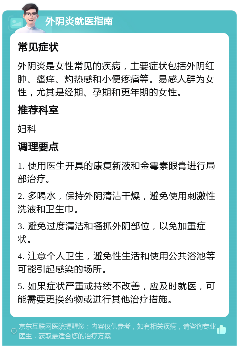 外阴炎就医指南 常见症状 外阴炎是女性常见的疾病，主要症状包括外阴红肿、瘙痒、灼热感和小便疼痛等。易感人群为女性，尤其是经期、孕期和更年期的女性。 推荐科室 妇科 调理要点 1. 使用医生开具的康复新液和金霉素眼膏进行局部治疗。 2. 多喝水，保持外阴清洁干燥，避免使用刺激性洗液和卫生巾。 3. 避免过度清洁和搔抓外阴部位，以免加重症状。 4. 注意个人卫生，避免性生活和使用公共浴池等可能引起感染的场所。 5. 如果症状严重或持续不改善，应及时就医，可能需要更换药物或进行其他治疗措施。