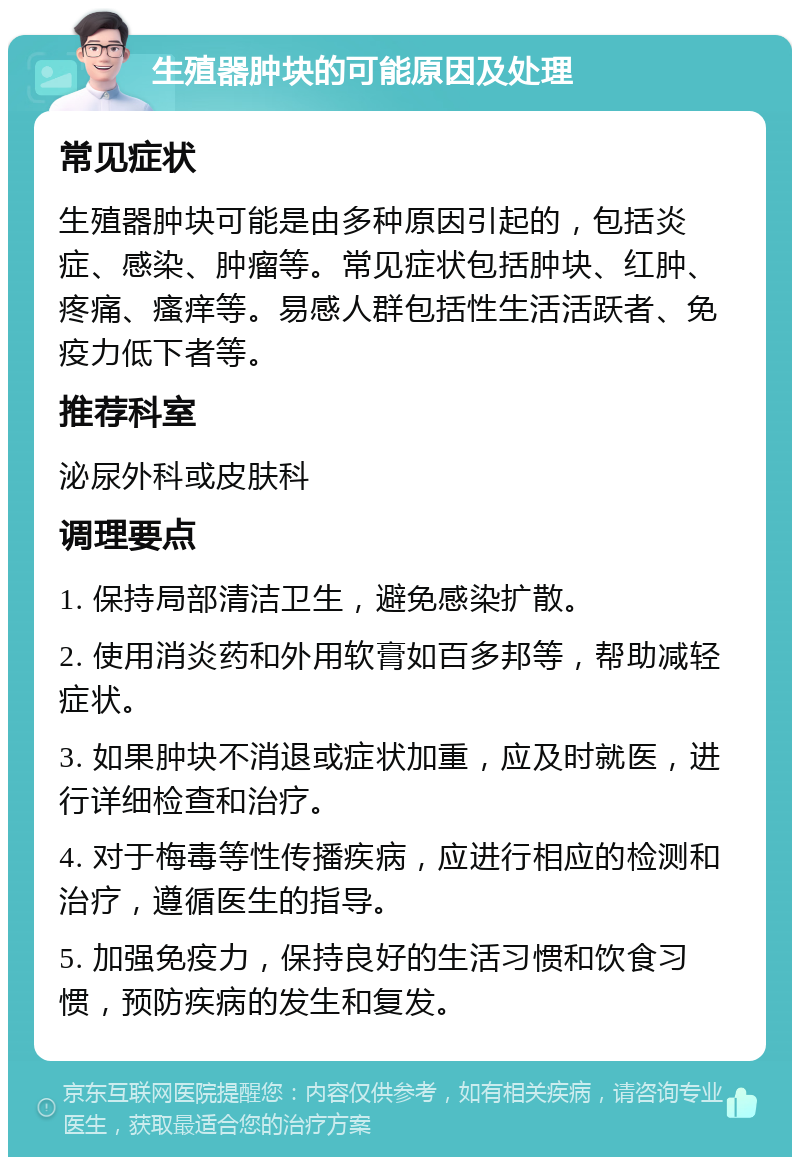 生殖器肿块的可能原因及处理 常见症状 生殖器肿块可能是由多种原因引起的，包括炎症、感染、肿瘤等。常见症状包括肿块、红肿、疼痛、瘙痒等。易感人群包括性生活活跃者、免疫力低下者等。 推荐科室 泌尿外科或皮肤科 调理要点 1. 保持局部清洁卫生，避免感染扩散。 2. 使用消炎药和外用软膏如百多邦等，帮助减轻症状。 3. 如果肿块不消退或症状加重，应及时就医，进行详细检查和治疗。 4. 对于梅毒等性传播疾病，应进行相应的检测和治疗，遵循医生的指导。 5. 加强免疫力，保持良好的生活习惯和饮食习惯，预防疾病的发生和复发。