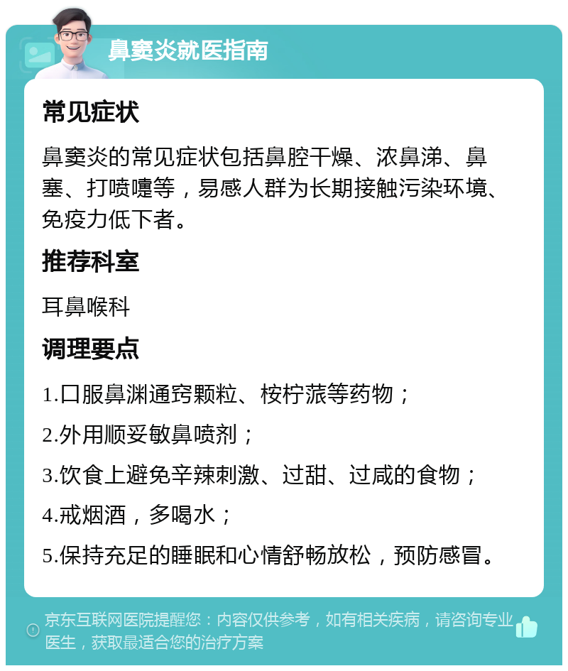 鼻窦炎就医指南 常见症状 鼻窦炎的常见症状包括鼻腔干燥、浓鼻涕、鼻塞、打喷嚏等，易感人群为长期接触污染环境、免疫力低下者。 推荐科室 耳鼻喉科 调理要点 1.口服鼻渊通窍颗粒、桉柠蒎等药物； 2.外用顺妥敏鼻喷剂； 3.饮食上避免辛辣刺激、过甜、过咸的食物； 4.戒烟酒，多喝水； 5.保持充足的睡眠和心情舒畅放松，预防感冒。