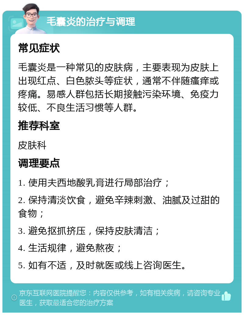 毛囊炎的治疗与调理 常见症状 毛囊炎是一种常见的皮肤病，主要表现为皮肤上出现红点、白色脓头等症状，通常不伴随瘙痒或疼痛。易感人群包括长期接触污染环境、免疫力较低、不良生活习惯等人群。 推荐科室 皮肤科 调理要点 1. 使用夫西地酸乳膏进行局部治疗； 2. 保持清淡饮食，避免辛辣刺激、油腻及过甜的食物； 3. 避免抠抓挤压，保持皮肤清洁； 4. 生活规律，避免熬夜； 5. 如有不适，及时就医或线上咨询医生。