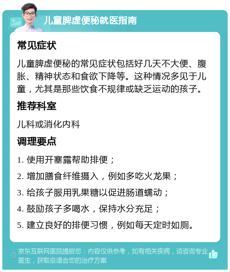 儿童脾虚便秘就医指南 常见症状 儿童脾虚便秘的常见症状包括好几天不大便、腹胀、精神状态和食欲下降等。这种情况多见于儿童，尤其是那些饮食不规律或缺乏运动的孩子。 推荐科室 儿科或消化内科 调理要点 1. 使用开塞露帮助排便； 2. 增加膳食纤维摄入，例如多吃火龙果； 3. 给孩子服用乳果糖以促进肠道蠕动； 4. 鼓励孩子多喝水，保持水分充足； 5. 建立良好的排便习惯，例如每天定时如厕。