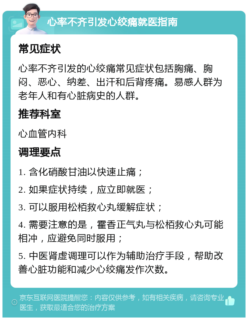 心率不齐引发心绞痛就医指南 常见症状 心率不齐引发的心绞痛常见症状包括胸痛、胸闷、恶心、纳差、出汗和后背疼痛。易感人群为老年人和有心脏病史的人群。 推荐科室 心血管内科 调理要点 1. 含化硝酸甘油以快速止痛； 2. 如果症状持续，应立即就医； 3. 可以服用松栢救心丸缓解症状； 4. 需要注意的是，霍香正气丸与松栢救心丸可能相冲，应避免同时服用； 5. 中医肾虚调理可以作为辅助治疗手段，帮助改善心脏功能和减少心绞痛发作次数。