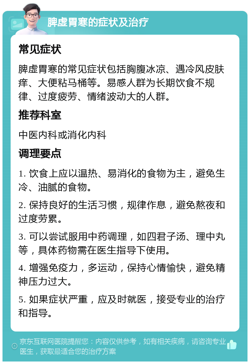 脾虚胃寒的症状及治疗 常见症状 脾虚胃寒的常见症状包括胸腹冰凉、遇冷风皮肤痒、大便粘马桶等。易感人群为长期饮食不规律、过度疲劳、情绪波动大的人群。 推荐科室 中医内科或消化内科 调理要点 1. 饮食上应以温热、易消化的食物为主，避免生冷、油腻的食物。 2. 保持良好的生活习惯，规律作息，避免熬夜和过度劳累。 3. 可以尝试服用中药调理，如四君子汤、理中丸等，具体药物需在医生指导下使用。 4. 增强免疫力，多运动，保持心情愉快，避免精神压力过大。 5. 如果症状严重，应及时就医，接受专业的治疗和指导。