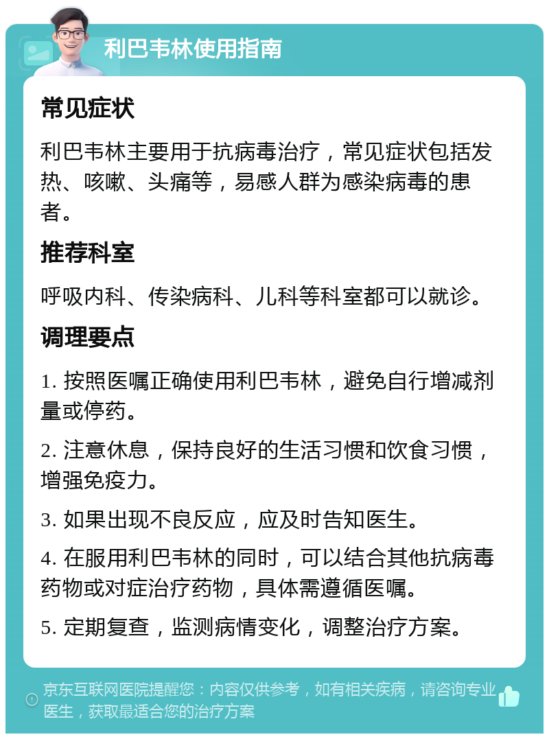 利巴韦林使用指南 常见症状 利巴韦林主要用于抗病毒治疗，常见症状包括发热、咳嗽、头痛等，易感人群为感染病毒的患者。 推荐科室 呼吸内科、传染病科、儿科等科室都可以就诊。 调理要点 1. 按照医嘱正确使用利巴韦林，避免自行增减剂量或停药。 2. 注意休息，保持良好的生活习惯和饮食习惯，增强免疫力。 3. 如果出现不良反应，应及时告知医生。 4. 在服用利巴韦林的同时，可以结合其他抗病毒药物或对症治疗药物，具体需遵循医嘱。 5. 定期复查，监测病情变化，调整治疗方案。