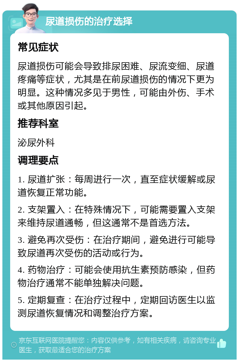 尿道损伤的治疗选择 常见症状 尿道损伤可能会导致排尿困难、尿流变细、尿道疼痛等症状，尤其是在前尿道损伤的情况下更为明显。这种情况多见于男性，可能由外伤、手术或其他原因引起。 推荐科室 泌尿外科 调理要点 1. 尿道扩张：每周进行一次，直至症状缓解或尿道恢复正常功能。 2. 支架置入：在特殊情况下，可能需要置入支架来维持尿道通畅，但这通常不是首选方法。 3. 避免再次受伤：在治疗期间，避免进行可能导致尿道再次受伤的活动或行为。 4. 药物治疗：可能会使用抗生素预防感染，但药物治疗通常不能单独解决问题。 5. 定期复查：在治疗过程中，定期回访医生以监测尿道恢复情况和调整治疗方案。