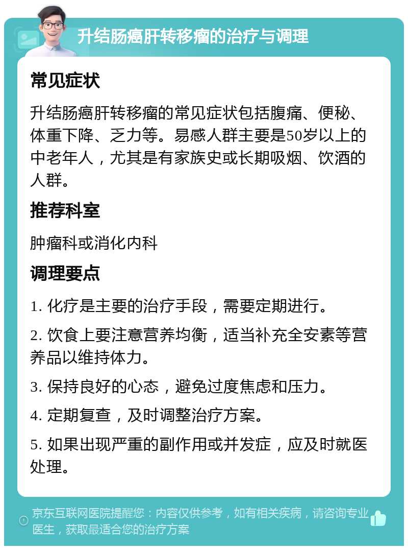 升结肠癌肝转移瘤的治疗与调理 常见症状 升结肠癌肝转移瘤的常见症状包括腹痛、便秘、体重下降、乏力等。易感人群主要是50岁以上的中老年人，尤其是有家族史或长期吸烟、饮酒的人群。 推荐科室 肿瘤科或消化内科 调理要点 1. 化疗是主要的治疗手段，需要定期进行。 2. 饮食上要注意营养均衡，适当补充全安素等营养品以维持体力。 3. 保持良好的心态，避免过度焦虑和压力。 4. 定期复查，及时调整治疗方案。 5. 如果出现严重的副作用或并发症，应及时就医处理。