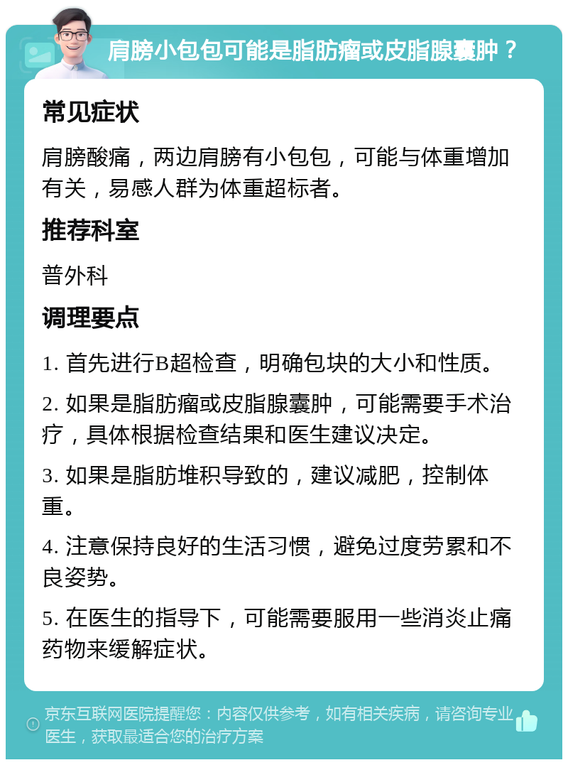 肩膀小包包可能是脂肪瘤或皮脂腺囊肿？ 常见症状 肩膀酸痛，两边肩膀有小包包，可能与体重增加有关，易感人群为体重超标者。 推荐科室 普外科 调理要点 1. 首先进行B超检查，明确包块的大小和性质。 2. 如果是脂肪瘤或皮脂腺囊肿，可能需要手术治疗，具体根据检查结果和医生建议决定。 3. 如果是脂肪堆积导致的，建议减肥，控制体重。 4. 注意保持良好的生活习惯，避免过度劳累和不良姿势。 5. 在医生的指导下，可能需要服用一些消炎止痛药物来缓解症状。