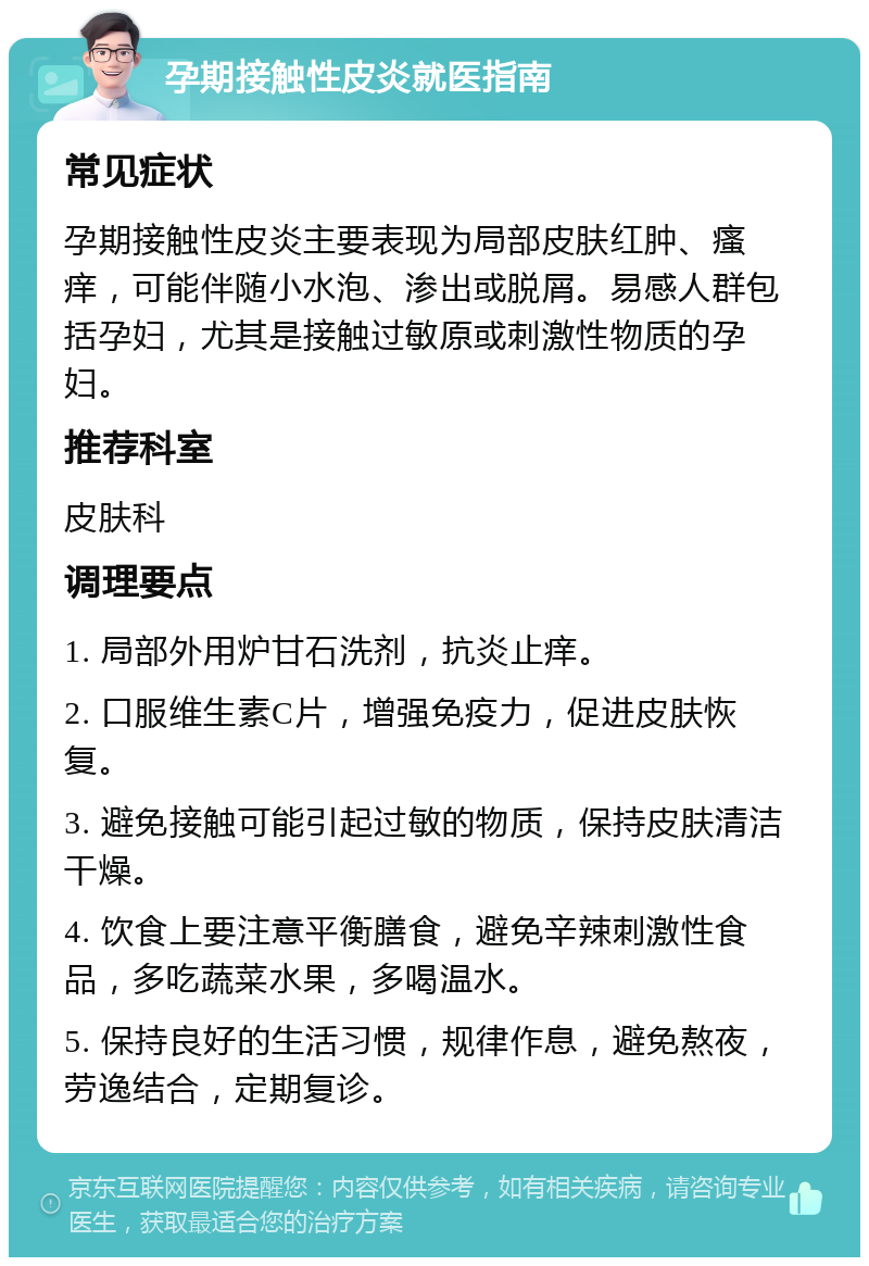 孕期接触性皮炎就医指南 常见症状 孕期接触性皮炎主要表现为局部皮肤红肿、瘙痒，可能伴随小水泡、渗出或脱屑。易感人群包括孕妇，尤其是接触过敏原或刺激性物质的孕妇。 推荐科室 皮肤科 调理要点 1. 局部外用炉甘石洗剂，抗炎止痒。 2. 口服维生素C片，增强免疫力，促进皮肤恢复。 3. 避免接触可能引起过敏的物质，保持皮肤清洁干燥。 4. 饮食上要注意平衡膳食，避免辛辣刺激性食品，多吃蔬菜水果，多喝温水。 5. 保持良好的生活习惯，规律作息，避免熬夜，劳逸结合，定期复诊。