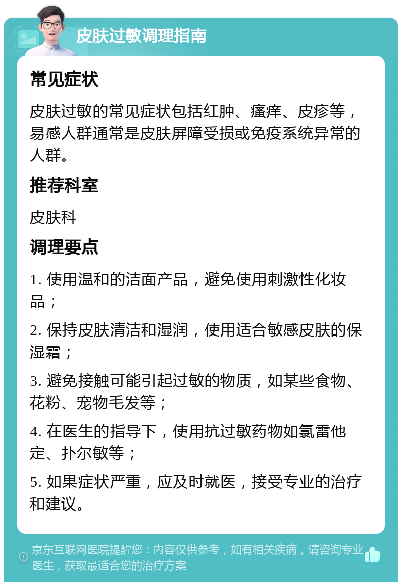 皮肤过敏调理指南 常见症状 皮肤过敏的常见症状包括红肿、瘙痒、皮疹等，易感人群通常是皮肤屏障受损或免疫系统异常的人群。 推荐科室 皮肤科 调理要点 1. 使用温和的洁面产品，避免使用刺激性化妆品； 2. 保持皮肤清洁和湿润，使用适合敏感皮肤的保湿霜； 3. 避免接触可能引起过敏的物质，如某些食物、花粉、宠物毛发等； 4. 在医生的指导下，使用抗过敏药物如氯雷他定、扑尔敏等； 5. 如果症状严重，应及时就医，接受专业的治疗和建议。