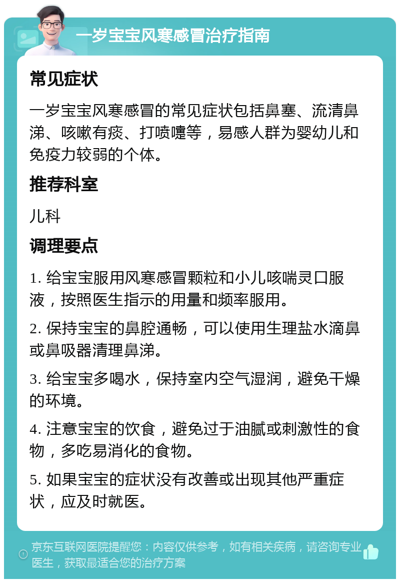 一岁宝宝风寒感冒治疗指南 常见症状 一岁宝宝风寒感冒的常见症状包括鼻塞、流清鼻涕、咳嗽有痰、打喷嚏等，易感人群为婴幼儿和免疫力较弱的个体。 推荐科室 儿科 调理要点 1. 给宝宝服用风寒感冒颗粒和小儿咳喘灵口服液，按照医生指示的用量和频率服用。 2. 保持宝宝的鼻腔通畅，可以使用生理盐水滴鼻或鼻吸器清理鼻涕。 3. 给宝宝多喝水，保持室内空气湿润，避免干燥的环境。 4. 注意宝宝的饮食，避免过于油腻或刺激性的食物，多吃易消化的食物。 5. 如果宝宝的症状没有改善或出现其他严重症状，应及时就医。