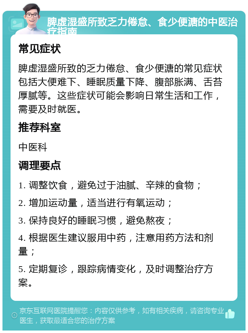 脾虚湿盛所致乏力倦怠、食少便溏的中医治疗指南 常见症状 脾虚湿盛所致的乏力倦怠、食少便溏的常见症状包括大便难下、睡眠质量下降、腹部胀满、舌苔厚腻等。这些症状可能会影响日常生活和工作，需要及时就医。 推荐科室 中医科 调理要点 1. 调整饮食，避免过于油腻、辛辣的食物； 2. 增加运动量，适当进行有氧运动； 3. 保持良好的睡眠习惯，避免熬夜； 4. 根据医生建议服用中药，注意用药方法和剂量； 5. 定期复诊，跟踪病情变化，及时调整治疗方案。