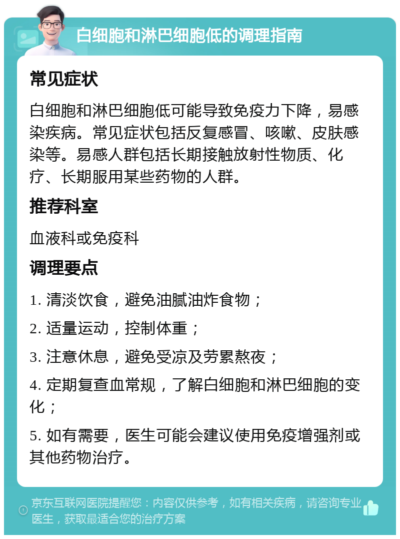 白细胞和淋巴细胞低的调理指南 常见症状 白细胞和淋巴细胞低可能导致免疫力下降，易感染疾病。常见症状包括反复感冒、咳嗽、皮肤感染等。易感人群包括长期接触放射性物质、化疗、长期服用某些药物的人群。 推荐科室 血液科或免疫科 调理要点 1. 清淡饮食，避免油腻油炸食物； 2. 适量运动，控制体重； 3. 注意休息，避免受凉及劳累熬夜； 4. 定期复查血常规，了解白细胞和淋巴细胞的变化； 5. 如有需要，医生可能会建议使用免疫增强剂或其他药物治疗。