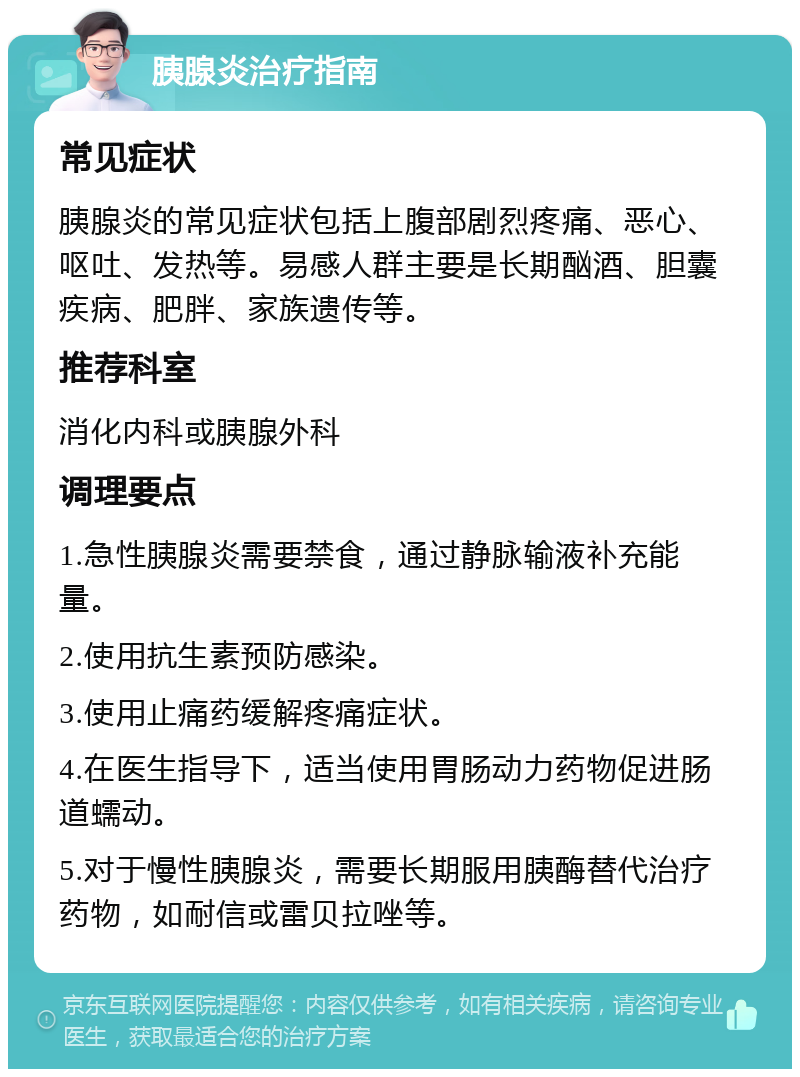 胰腺炎治疗指南 常见症状 胰腺炎的常见症状包括上腹部剧烈疼痛、恶心、呕吐、发热等。易感人群主要是长期酗酒、胆囊疾病、肥胖、家族遗传等。 推荐科室 消化内科或胰腺外科 调理要点 1.急性胰腺炎需要禁食，通过静脉输液补充能量。 2.使用抗生素预防感染。 3.使用止痛药缓解疼痛症状。 4.在医生指导下，适当使用胃肠动力药物促进肠道蠕动。 5.对于慢性胰腺炎，需要长期服用胰酶替代治疗药物，如耐信或雷贝拉唑等。