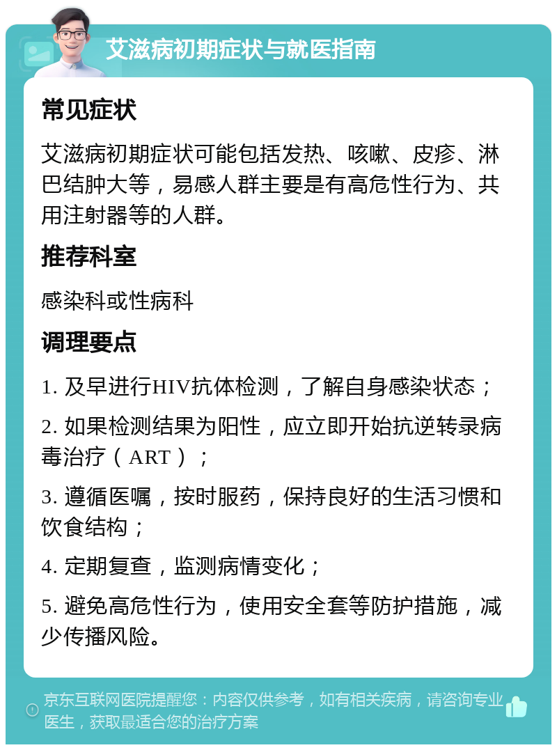 艾滋病初期症状与就医指南 常见症状 艾滋病初期症状可能包括发热、咳嗽、皮疹、淋巴结肿大等，易感人群主要是有高危性行为、共用注射器等的人群。 推荐科室 感染科或性病科 调理要点 1. 及早进行HIV抗体检测，了解自身感染状态； 2. 如果检测结果为阳性，应立即开始抗逆转录病毒治疗（ART）； 3. 遵循医嘱，按时服药，保持良好的生活习惯和饮食结构； 4. 定期复查，监测病情变化； 5. 避免高危性行为，使用安全套等防护措施，减少传播风险。