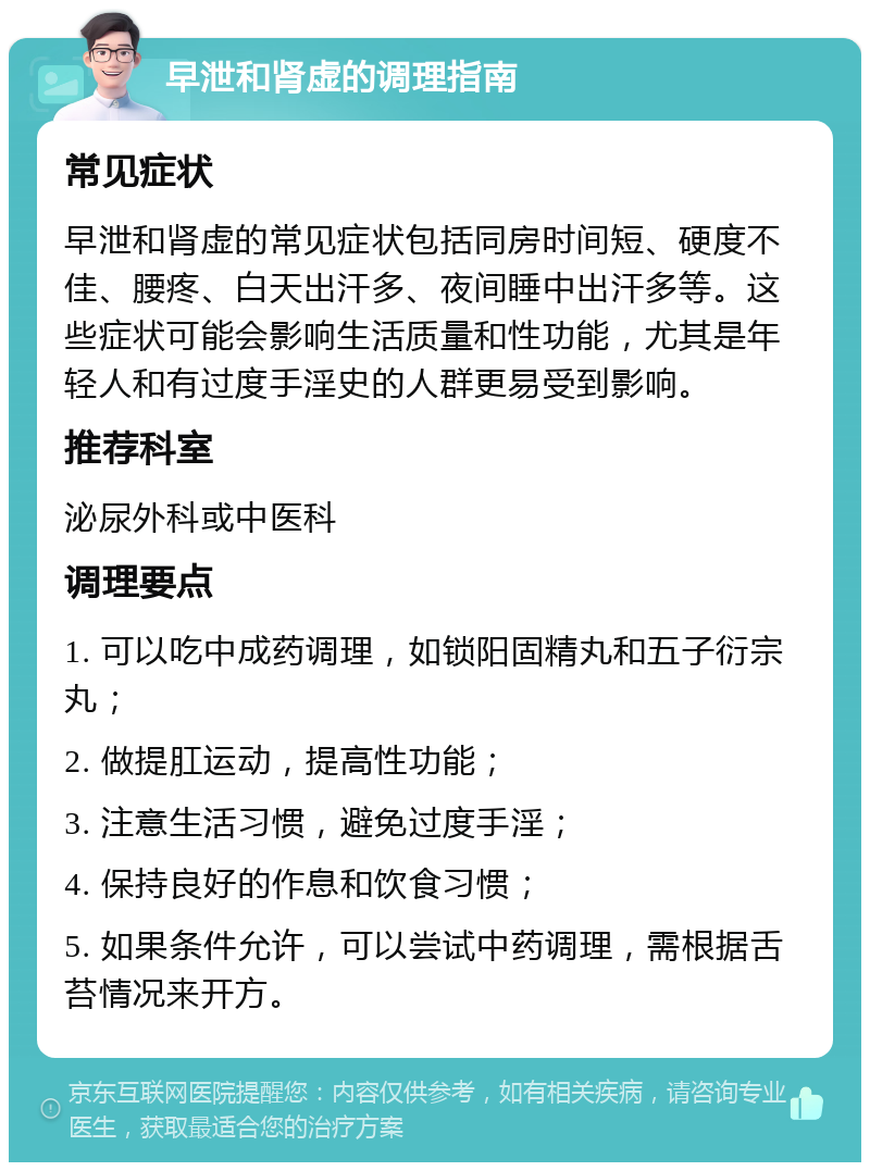 早泄和肾虚的调理指南 常见症状 早泄和肾虚的常见症状包括同房时间短、硬度不佳、腰疼、白天出汗多、夜间睡中出汗多等。这些症状可能会影响生活质量和性功能，尤其是年轻人和有过度手淫史的人群更易受到影响。 推荐科室 泌尿外科或中医科 调理要点 1. 可以吃中成药调理，如锁阳固精丸和五子衍宗丸； 2. 做提肛运动，提高性功能； 3. 注意生活习惯，避免过度手淫； 4. 保持良好的作息和饮食习惯； 5. 如果条件允许，可以尝试中药调理，需根据舌苔情况来开方。