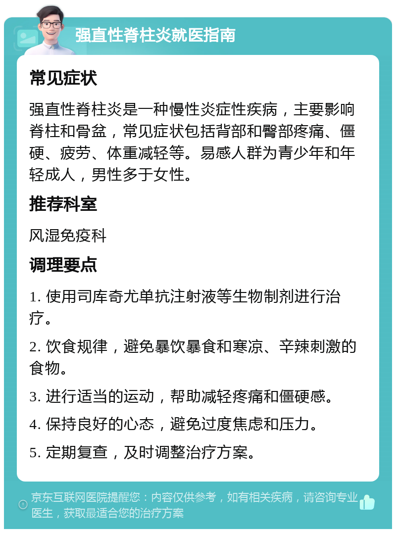 强直性脊柱炎就医指南 常见症状 强直性脊柱炎是一种慢性炎症性疾病，主要影响脊柱和骨盆，常见症状包括背部和臀部疼痛、僵硬、疲劳、体重减轻等。易感人群为青少年和年轻成人，男性多于女性。 推荐科室 风湿免疫科 调理要点 1. 使用司库奇尤单抗注射液等生物制剂进行治疗。 2. 饮食规律，避免暴饮暴食和寒凉、辛辣刺激的食物。 3. 进行适当的运动，帮助减轻疼痛和僵硬感。 4. 保持良好的心态，避免过度焦虑和压力。 5. 定期复查，及时调整治疗方案。