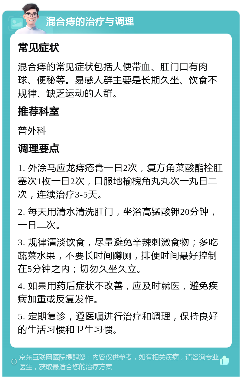 混合痔的治疗与调理 常见症状 混合痔的常见症状包括大便带血、肛门口有肉球、便秘等。易感人群主要是长期久坐、饮食不规律、缺乏运动的人群。 推荐科室 普外科 调理要点 1. 外涂马应龙痔疮膏一日2次，复方角菜酸酯栓肛塞次1枚一日2次，口服地榆槐角丸丸次一丸日二次，连续治疗3-5天。 2. 每天用清水清洗肛门，坐浴高锰酸钾20分钟，一日二次。 3. 规律清淡饮食，尽量避免辛辣刺激食物；多吃蔬菜水果，不要长时间蹲厕，排便时间最好控制在5分钟之内；切勿久坐久立。 4. 如果用药后症状不改善，应及时就医，避免疾病加重或反复发作。 5. 定期复诊，遵医嘱进行治疗和调理，保持良好的生活习惯和卫生习惯。