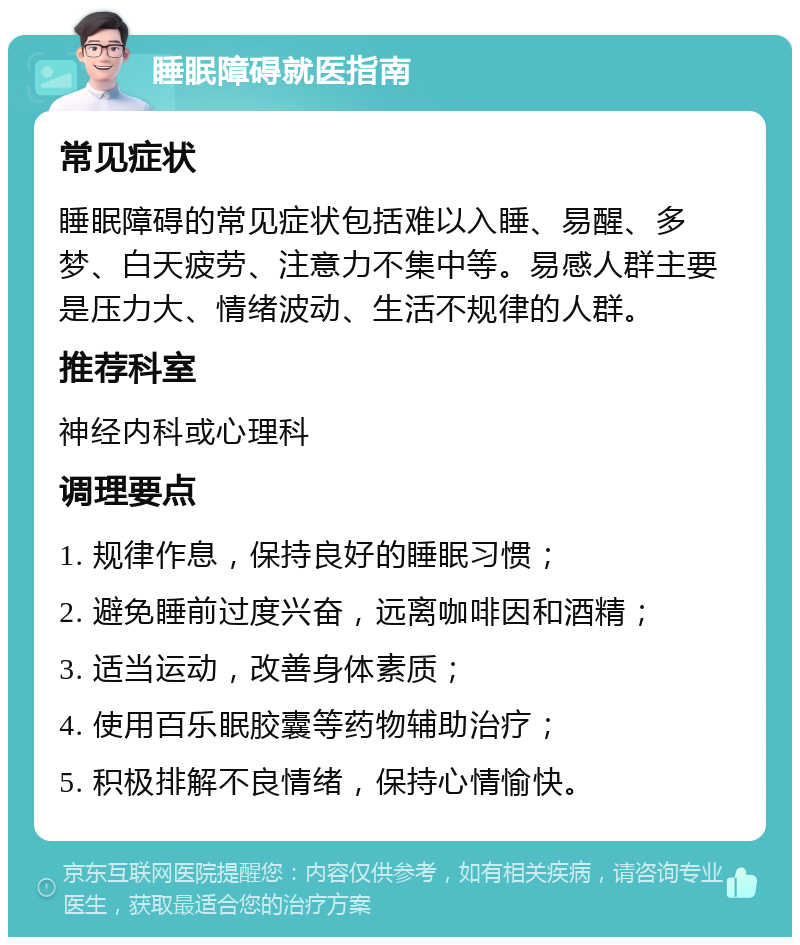 睡眠障碍就医指南 常见症状 睡眠障碍的常见症状包括难以入睡、易醒、多梦、白天疲劳、注意力不集中等。易感人群主要是压力大、情绪波动、生活不规律的人群。 推荐科室 神经内科或心理科 调理要点 1. 规律作息，保持良好的睡眠习惯； 2. 避免睡前过度兴奋，远离咖啡因和酒精； 3. 适当运动，改善身体素质； 4. 使用百乐眠胶囊等药物辅助治疗； 5. 积极排解不良情绪，保持心情愉快。