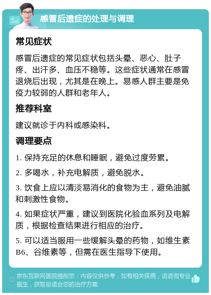 感冒后遗症的处理与调理 常见症状 感冒后遗症的常见症状包括头晕、恶心、肚子疼、出汗多、血压不稳等。这些症状通常在感冒退烧后出现，尤其是在晚上。易感人群主要是免疫力较弱的人群和老年人。 推荐科室 建议就诊于内科或感染科。 调理要点 1. 保持充足的休息和睡眠，避免过度劳累。 2. 多喝水，补充电解质，避免脱水。 3. 饮食上应以清淡易消化的食物为主，避免油腻和刺激性食物。 4. 如果症状严重，建议到医院化验血系列及电解质，根据检查结果进行相应的治疗。 5. 可以适当服用一些缓解头晕的药物，如维生素B6、谷维素等，但需在医生指导下使用。