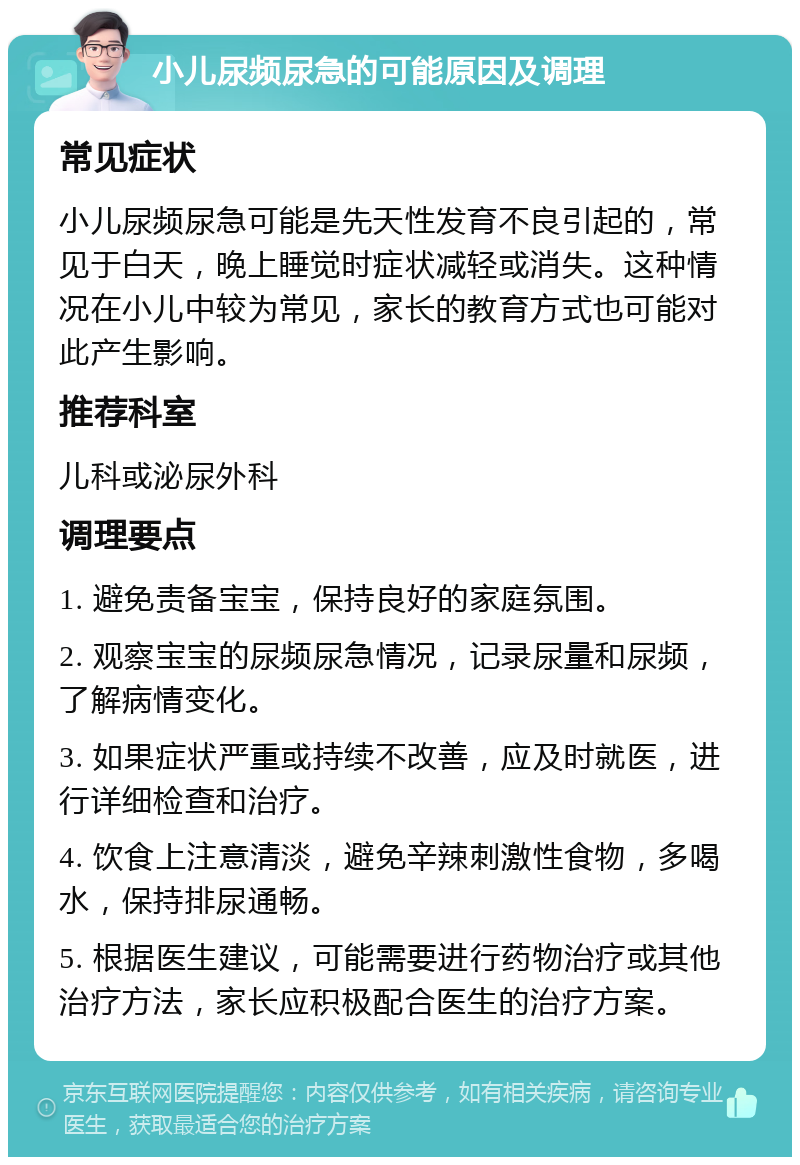 小儿尿频尿急的可能原因及调理 常见症状 小儿尿频尿急可能是先天性发育不良引起的，常见于白天，晚上睡觉时症状减轻或消失。这种情况在小儿中较为常见，家长的教育方式也可能对此产生影响。 推荐科室 儿科或泌尿外科 调理要点 1. 避免责备宝宝，保持良好的家庭氛围。 2. 观察宝宝的尿频尿急情况，记录尿量和尿频，了解病情变化。 3. 如果症状严重或持续不改善，应及时就医，进行详细检查和治疗。 4. 饮食上注意清淡，避免辛辣刺激性食物，多喝水，保持排尿通畅。 5. 根据医生建议，可能需要进行药物治疗或其他治疗方法，家长应积极配合医生的治疗方案。