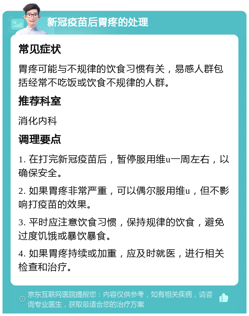 新冠疫苗后胃疼的处理 常见症状 胃疼可能与不规律的饮食习惯有关，易感人群包括经常不吃饭或饮食不规律的人群。 推荐科室 消化内科 调理要点 1. 在打完新冠疫苗后，暂停服用维u一周左右，以确保安全。 2. 如果胃疼非常严重，可以偶尔服用维u，但不影响打疫苗的效果。 3. 平时应注意饮食习惯，保持规律的饮食，避免过度饥饿或暴饮暴食。 4. 如果胃疼持续或加重，应及时就医，进行相关检查和治疗。