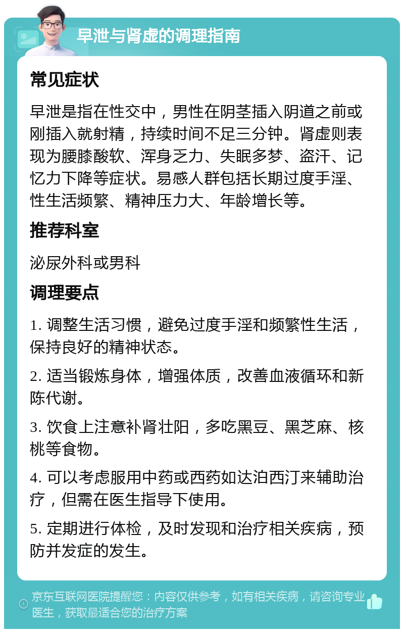 早泄与肾虚的调理指南 常见症状 早泄是指在性交中，男性在阴茎插入阴道之前或刚插入就射精，持续时间不足三分钟。肾虚则表现为腰膝酸软、浑身乏力、失眠多梦、盗汗、记忆力下降等症状。易感人群包括长期过度手淫、性生活频繁、精神压力大、年龄增长等。 推荐科室 泌尿外科或男科 调理要点 1. 调整生活习惯，避免过度手淫和频繁性生活，保持良好的精神状态。 2. 适当锻炼身体，增强体质，改善血液循环和新陈代谢。 3. 饮食上注意补肾壮阳，多吃黑豆、黑芝麻、核桃等食物。 4. 可以考虑服用中药或西药如达泊西汀来辅助治疗，但需在医生指导下使用。 5. 定期进行体检，及时发现和治疗相关疾病，预防并发症的发生。