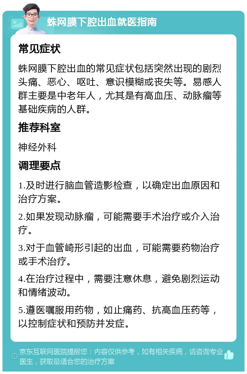 蛛网膜下腔出血就医指南 常见症状 蛛网膜下腔出血的常见症状包括突然出现的剧烈头痛、恶心、呕吐、意识模糊或丧失等。易感人群主要是中老年人，尤其是有高血压、动脉瘤等基础疾病的人群。 推荐科室 神经外科 调理要点 1.及时进行脑血管造影检查，以确定出血原因和治疗方案。 2.如果发现动脉瘤，可能需要手术治疗或介入治疗。 3.对于血管崎形引起的出血，可能需要药物治疗或手术治疗。 4.在治疗过程中，需要注意休息，避免剧烈运动和情绪波动。 5.遵医嘱服用药物，如止痛药、抗高血压药等，以控制症状和预防并发症。